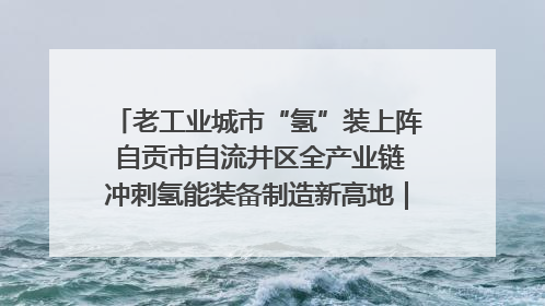 老工业城市“氢”装上阵 自贡市自流井区全产业链冲刺氢能装备制造新高地｜美好生活有“盐”味