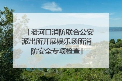 老河口消防联合公安派出所开展娱乐场所消防安全专项检查