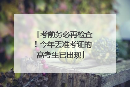 考前务必再检查！今年丢准考证的高考生已出现
