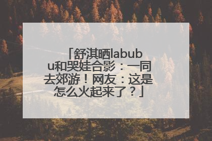 舒淇晒labubu和哭娃合影：一同去郊游！网友：这是怎么火起来了？