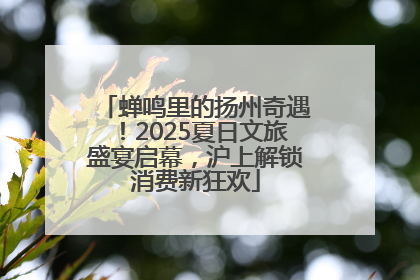 蝉鸣里的扬州奇遇！2025夏日文旅盛宴启幕，沪上解锁消费新狂欢