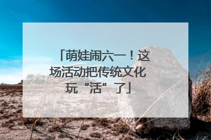 萌娃闹六一！这场活动把传统文化玩“活”了