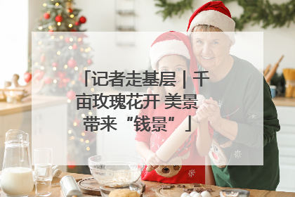 记者走基层｜千亩玫瑰花开 美景带来“钱景”