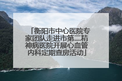 衡阳市中心医院专家团队走进市第二精神病医院开展心血管内科定期查房活动