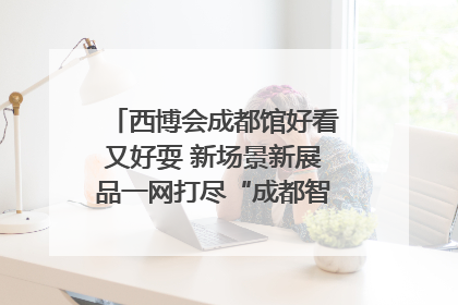 西博会成都馆好看又好耍 新场景新展品一网打尽“成都智造”｜西博视界
