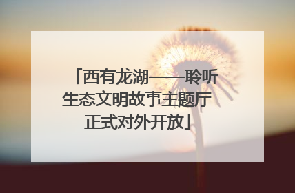 西有龙湖——聆听生态文明故事主题厅正式对外开放
