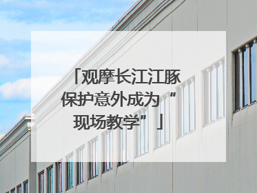 观摩长江江豚保护意外成为“现场教学”