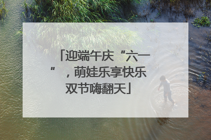 迎端午庆“六一”，萌娃乐享快乐双节嗨翻天
