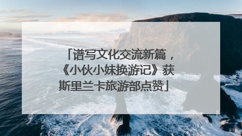 谱写文化交流新篇，《小伙小妹换游记》获斯里兰卡旅游部点赞