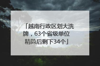 越南行政区划大洗牌，63个省级单位精简后剩下34个