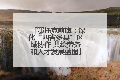 鄂托克前旗：深化“四省多县”区域协作 共绘劳务和人才发展蓝图