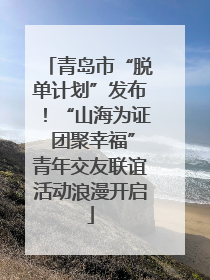 青岛市“脱单计划”发布！“山海为证 团聚幸福”青年交友联谊活动浪漫开启