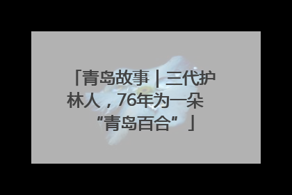 青岛故事｜三代护林人，76年为一朵“青岛百合”