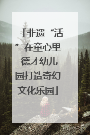 非遗“活”在童心里 德才幼儿园打造奇幻文化乐园