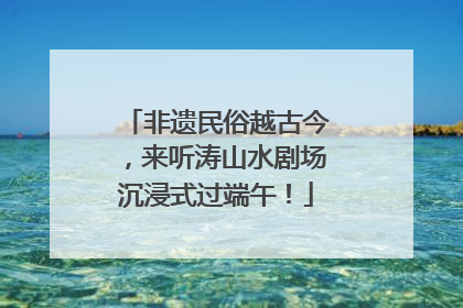 非遗民俗越古今，来听涛山水剧场沉浸式过端午！