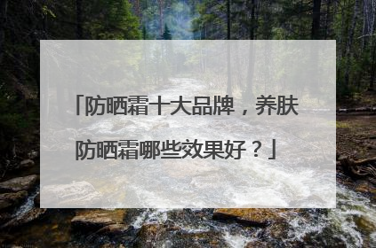 防晒霜十大品牌，养肤防晒霜哪些效果好？