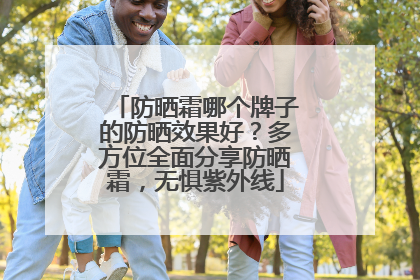 防晒霜哪个牌子的防晒效果好？多方位全面分享防晒霜，无惧紫外线