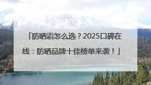 防晒霜怎么选？2025口碑在线：防晒品牌十佳榜单来袭！