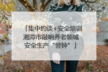 集中约谈+安全培训 湘潭市敲响养老领域安全生产“警钟”