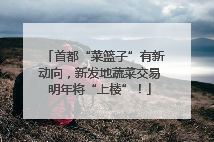 首都“菜篮子”有新动向，新发地蔬菜交易明年将“上楼”！
