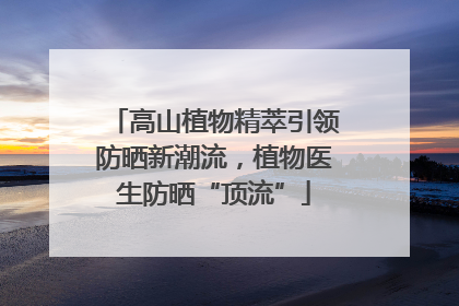 高山植物精萃引领防晒新潮流，植物医生防晒“顶流”
