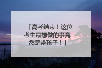 高考结束！这位考生最想做的事竟然是带孩子！
