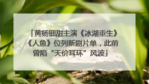黄杨钿甜主演《冰湖重生》《人鱼》位列新剧片单，此前曾陷“天价耳环”风波