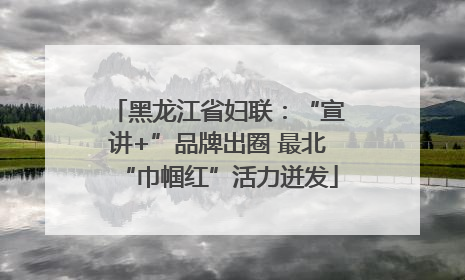 黑龙江省妇联：“宣讲+”品牌出圈 最北“巾帼红”活力迸发