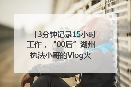3分钟记录15小时工作，“00后”湖州执法小哥的Vlog火了，还被网友点赞