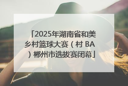 2025年湖南省和美乡村篮球大赛（村 BA）郴州市选拔赛闭幕