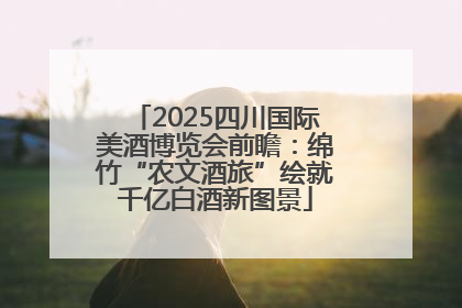 2025四川国际美酒博览会前瞻：绵竹“农文酒旅”绘就千亿白酒新图景