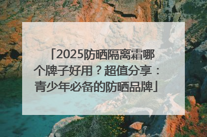 2025防晒隔离霜哪个牌子好用？超值分享：青少年必备的防晒品牌