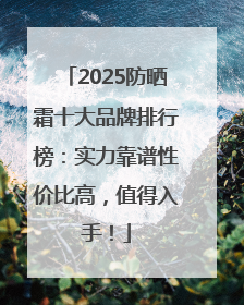 2025防晒霜十大品牌排行榜：实力靠谱性价比高，值得入手！
