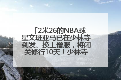 2米26的NBA球星文班亚马已在少林寺剃发、换上僧服，将闭关修行10天！少林寺回应：人在寺里