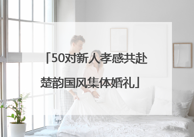 50对新人孝感共赴楚韵国风集体婚礼