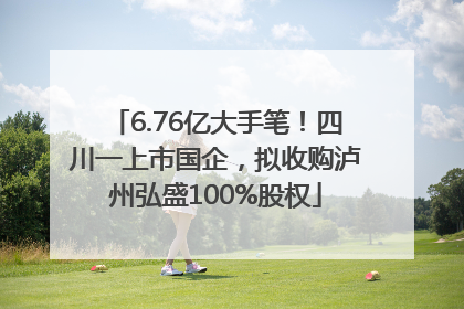 6.76亿大手笔！四川一上市国企，拟收购泸州弘盛100%股权